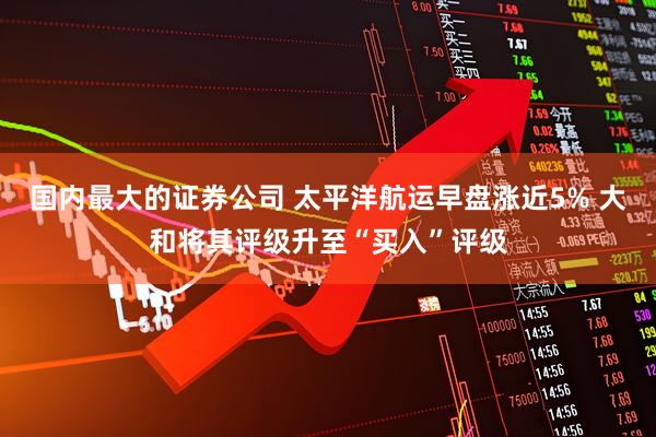国内最大的证券公司 太平洋航运早盘涨近5% 大和将其评级升至“买入”评级
