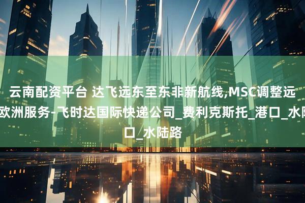 云南配资平台 达飞远东至东非新航线,MSC调整远东-欧洲服务-飞时达国际快递公司_费利克斯托_港口_水陆路