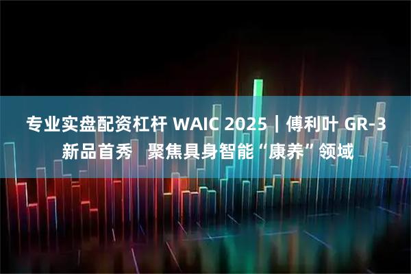 专业实盘配资杠杆 WAIC 2025｜傅利叶 GR-3 新品首秀   聚焦具身智能“康养”领域