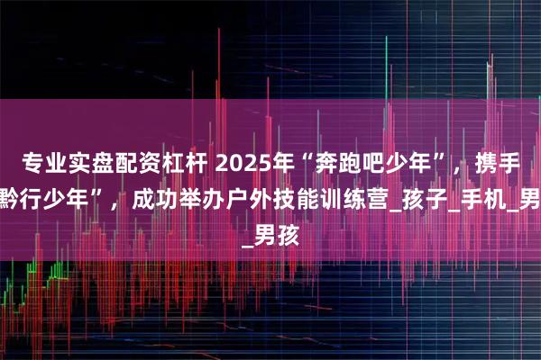 专业实盘配资杠杆 2025年“奔跑吧少年”，携手“黔行少年”，成功举办户外技能训练营_孩子_手机_男孩