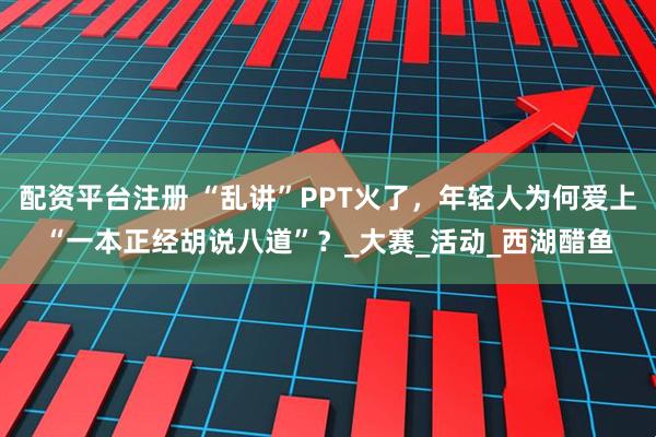 配资平台注册 “乱讲”PPT火了，年轻人为何爱上“一本正经胡说八道”？_大赛_活动_西湖醋鱼