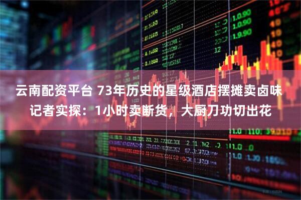 云南配资平台 73年历史的星级酒店摆摊卖卤味 记者实探：1小时卖断货，大厨刀功切出花