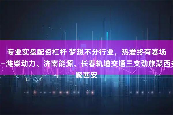 专业实盘配资杠杆 梦想不分行业，热爱终有赛场——潍柴动力、济南能源、长春轨道交通三支劲旅聚西安