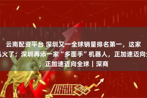 云南配资平台 深圳又一全球销量排名第一，这家企业的产品火了；深圳再添一家“多面手”机器人，正加速迈向全球｜深商