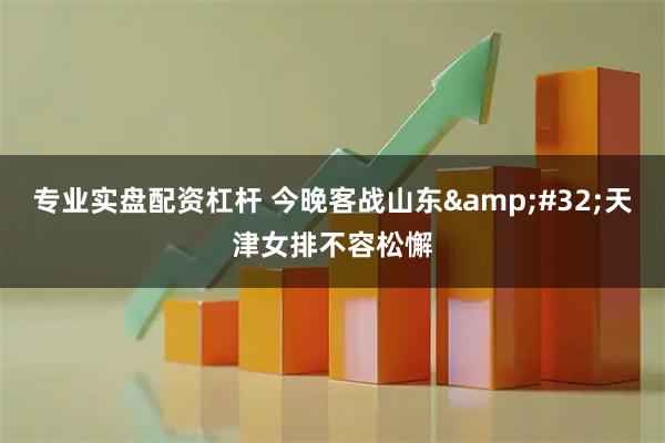 专业实盘配资杠杆 今晚客战山东 天津女排不容松懈