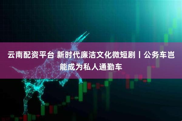 云南配资平台 新时代廉洁文化微短剧丨公务车岂能成为私人通勤车