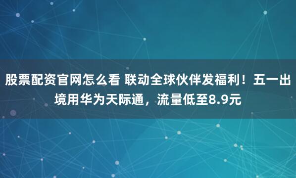 股票配资官网怎么看 联动全球伙伴发福利！五一出境用华为天际通，流量低至8.9元