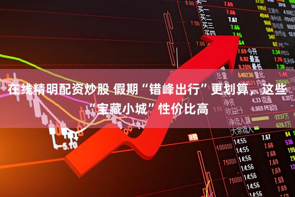 在线精明配资炒股 假期“错峰出行”更划算，这些“宝藏小城”性价比高