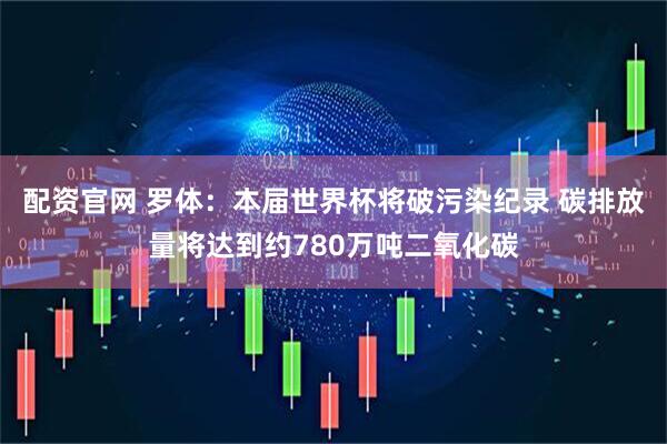 配资官网 罗体：本届世界杯将破污染纪录 碳排放量将达到约780万吨二氧化碳