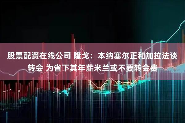 股票配资在线公司 隆戈：本纳塞尔正和加拉法谈转会 为省下其年薪米兰或不要转会费