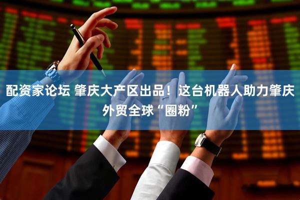 配资家论坛 肇庆大产区出品！这台机器人助力肇庆外贸全球“圈粉”