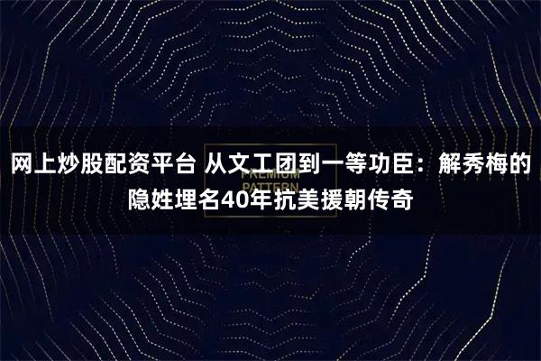 网上炒股配资平台 从文工团到一等功臣：解秀梅的隐姓埋名40年抗美援朝传奇